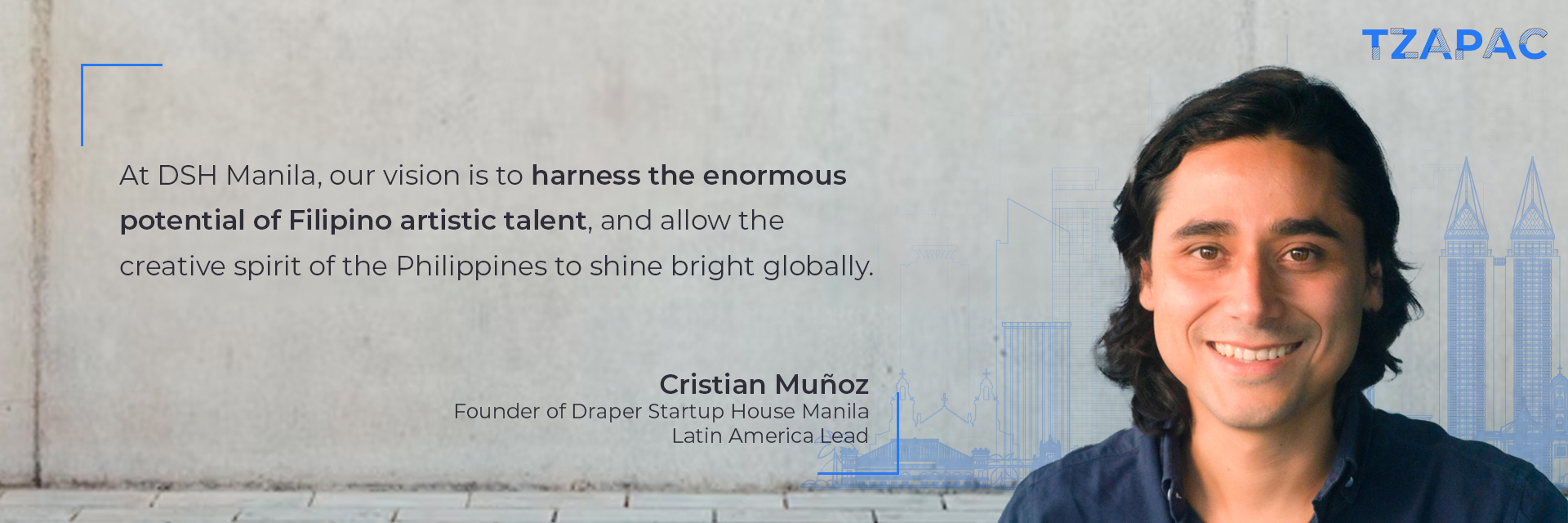 “At DSH Manila, our vision is to harness the enormous potential of Filipino artistic talent, and allow the creative spirit of the Philippines to shine bright globally.” Cristian Muñoz, Founder of Draper Startup House Manila, Latin America Lead